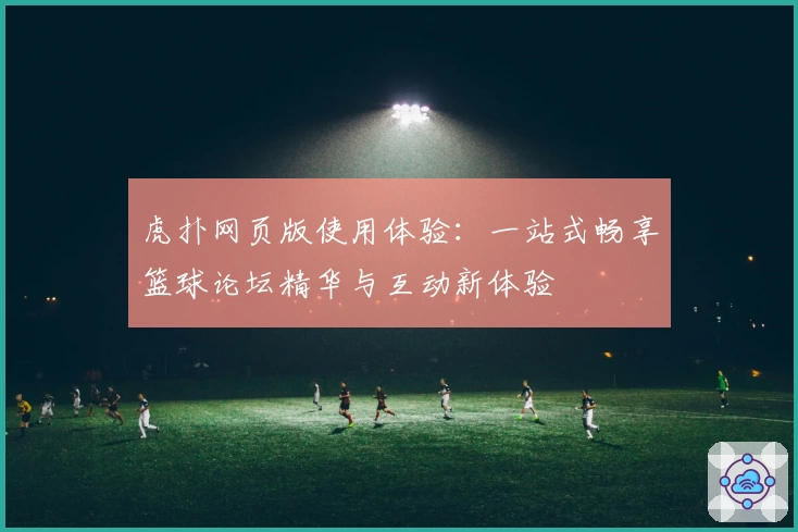 虎扑网页版使用体验：一站式畅享篮球论坛精华与互动新体验