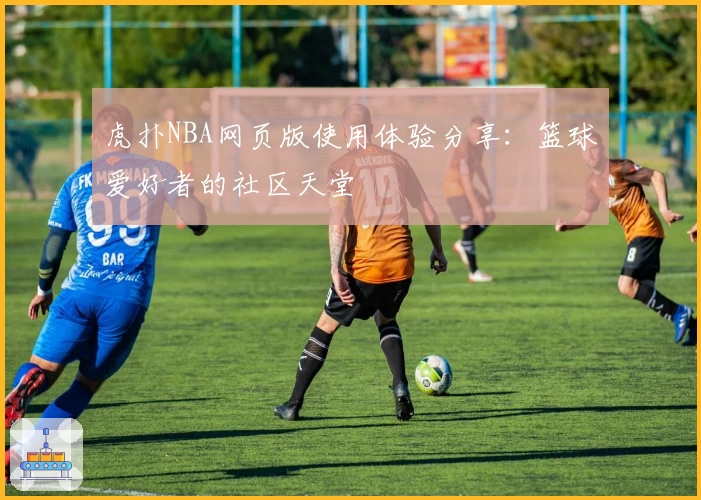 虎扑NBA网页版使用体验分享：篮球爱好者的社区天堂