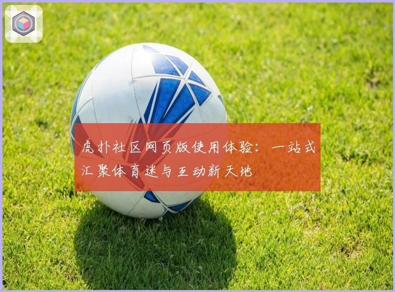 虎扑社区网页版使用体验：一站式汇聚体育迷与互动新天地