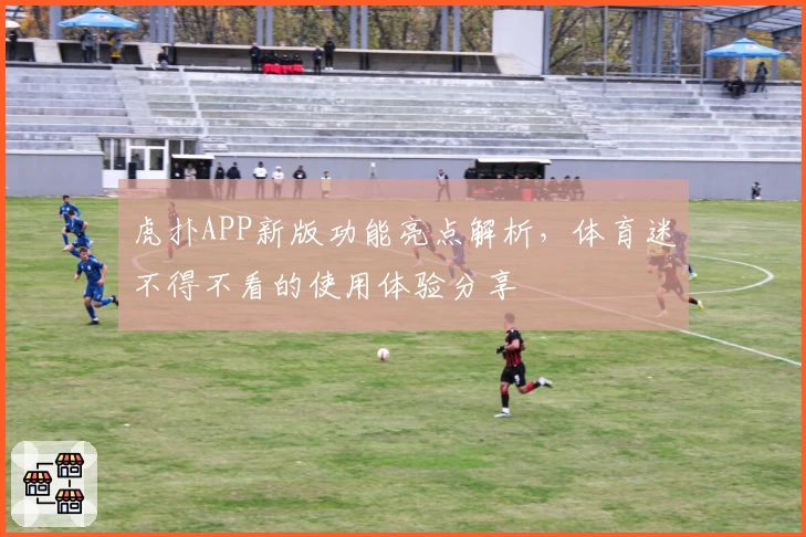 虎扑APP新版功能亮点解析，体育迷不得不看的使用体验分享