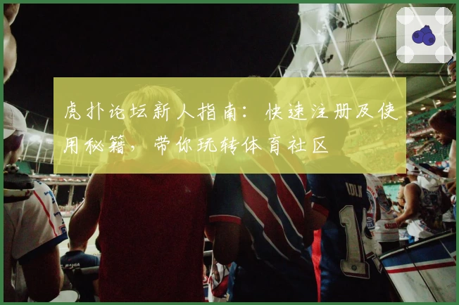 虎扑论坛新人指南：快速注册及使用秘籍，带你玩转体育社区