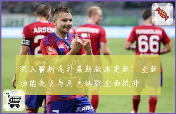 深入解析虎扑最新版本更新：全新功能亮点与用户体验全面提升