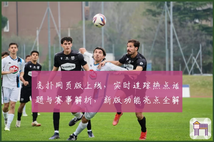 虎扑网页版上线，实时追踪热点话题与赛事解析，新版功能亮点全解读