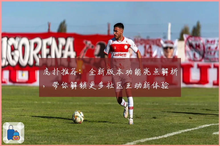 虎扑推荐：全新版本功能亮点解析，带你解锁更多社区互动新体验
