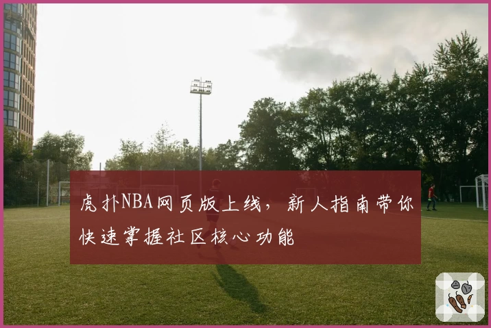 虎扑NBA网页版上线，新人指南带你快速掌握社区核心功能