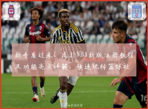 新手看过来！虎扑NBA新版注册教程及功能亮点详解，快速玩转篮球社区
