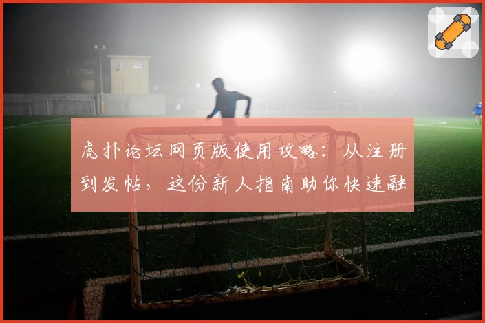 虎扑论坛网页版使用攻略：从注册到发帖，这份新人指南助你快速融入社区