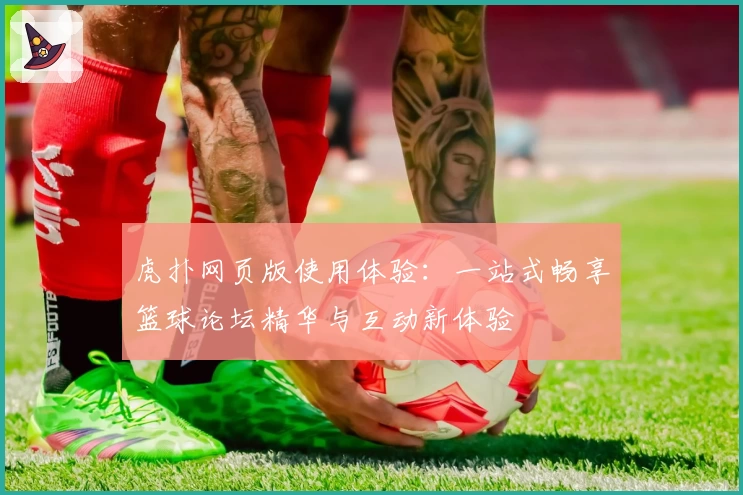 虎扑网页版使用体验：一站式畅享篮球论坛精华与互动新体验