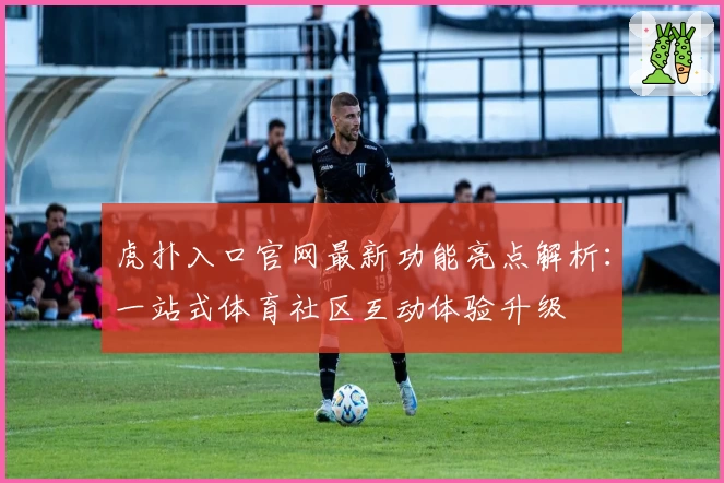 虎扑入口官网最新功能亮点解析：一站式体育社区互动体验升级