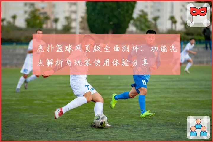 虎扑篮球网页版全面测评：功能亮点解析与玩家使用体验分享