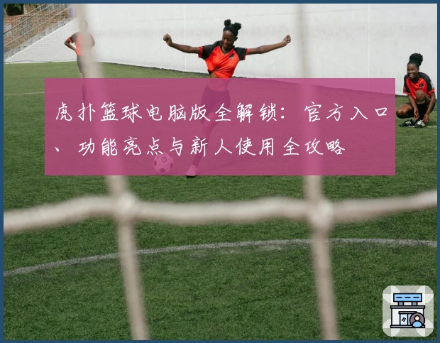 虎扑篮球电脑版全解锁：官方入口、功能亮点与新人使用全攻略