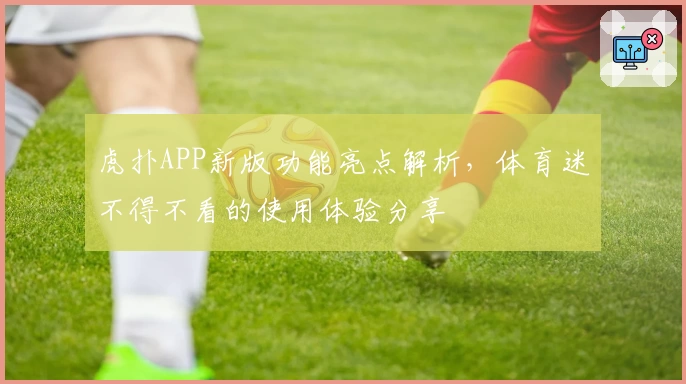 虎扑APP新版功能亮点解析，体育迷不得不看的使用体验分享