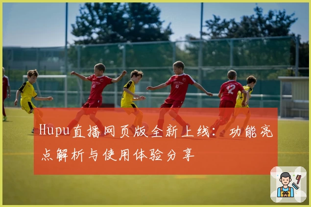 Hupu直播网页版全新上线：功能亮点解析与使用体验分享
