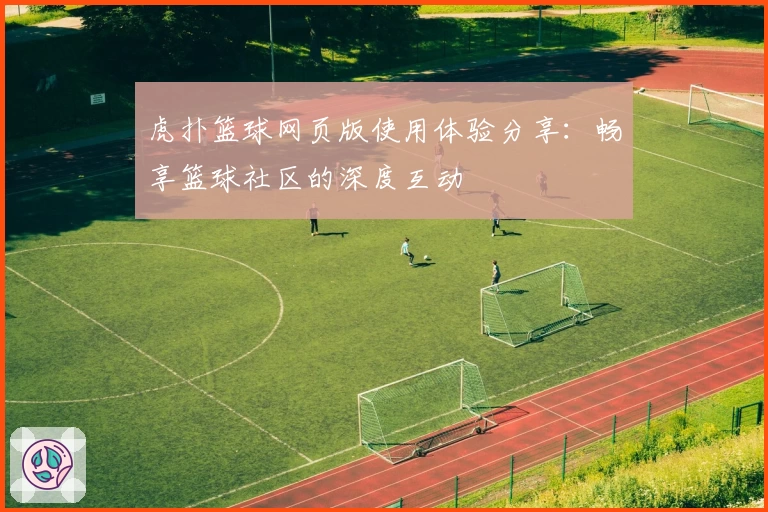 虎扑篮球网页版使用体验分享：畅享篮球社区的深度互动