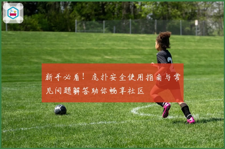 新手必看！虎扑安全使用指南与常见问题解答助你畅享社区