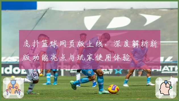 虎扑篮球网页版上线，深度解析新版功能亮点与玩家使用体验