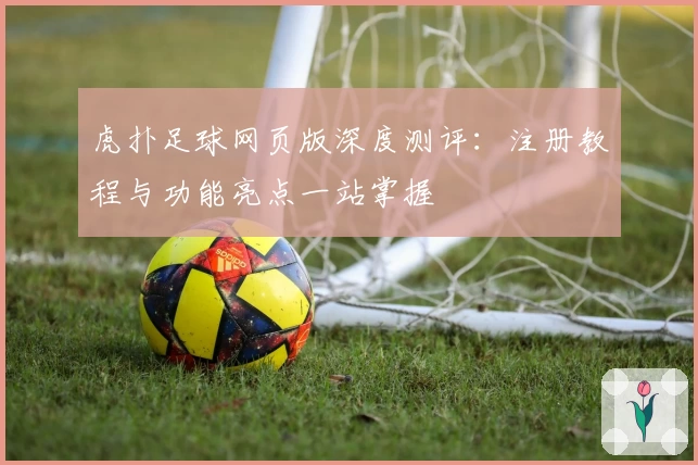 虎扑足球网页版深度测评：注册教程与功能亮点一站掌握