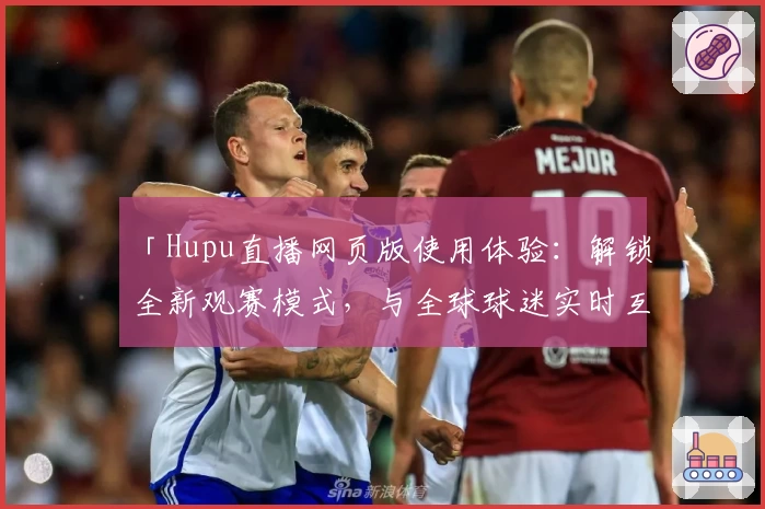 「Hupu直播网页版使用体验：解锁全新观赛模式，与全球球迷实时互动」