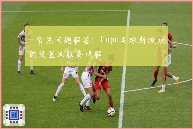 - 常见问题解答：Hupu足球新版功能设置及服务详解