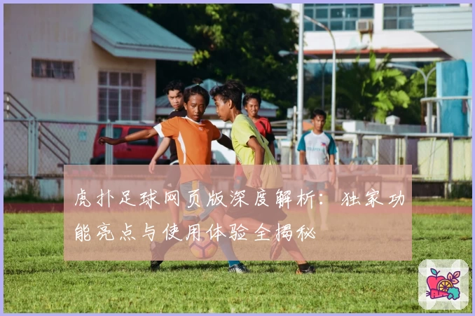 虎扑足球网页版深度解析：独家功能亮点与使用体验全揭秘