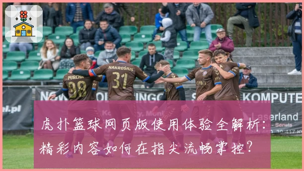 虎扑篮球网页版使用体验全解析：精彩内容如何在指尖流畅掌控？
